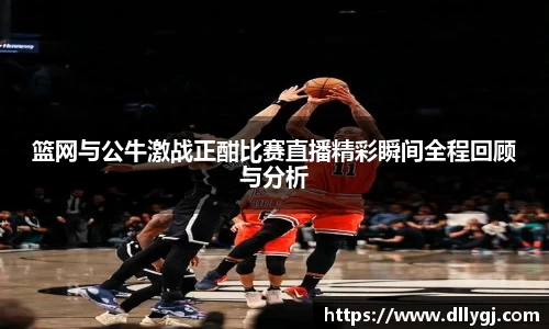 篮网与公牛激战正酣比赛直播精彩瞬间全程回顾与分析